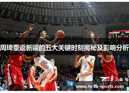 周琦重返新疆的五大关键时刻揭秘及影响分析 周琦重返新疆的五大关键时刻揭秘及影响分析