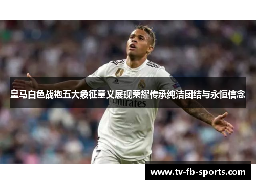 皇马白色战袍五大象征意义展现荣耀传承纯洁团结与永恒信念
