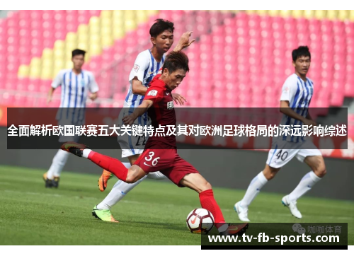 全面解析欧国联赛五大关键特点及其对欧洲足球格局的深远影响综述