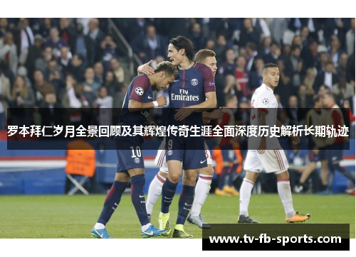 罗本拜仁岁月全景回顾及其辉煌传奇生涯全面深度历史解析长期轨迹