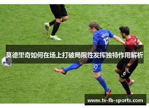 莫德里奇如何在场上打破局限性发挥独特作用解析 莫德里奇如何在场上打破局限性发挥独特作用解析