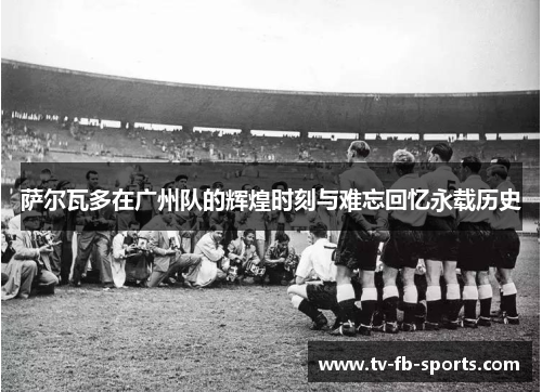 萨尔瓦多在广州队的辉煌时刻与难忘回忆永载历史 萨尔瓦多在广州队的辉煌时刻与难忘回忆永载历史