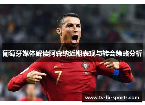 葡萄牙媒体解读阿森纳近期表现与转会策略分析 葡萄牙媒体解读阿森纳近期表现与转会策略分析