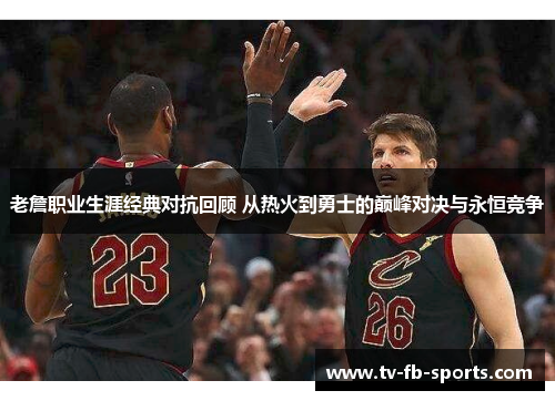 老詹职业生涯经典对抗回顾 从热火到勇士的巅峰对决与永恒竞争