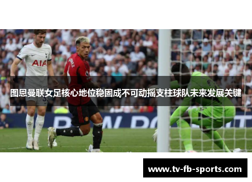 图恩曼联女足核心地位稳固成不可动摇支柱球队未来发展关键