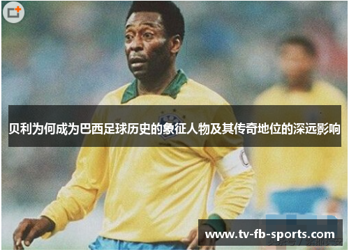 贝利为何成为巴西足球历史的象征人物及其传奇地位的深远影响