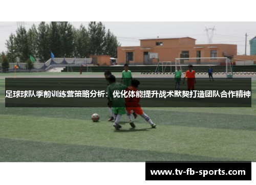 足球球队季前训练营策略分析:优化体能提升战术默契打造团队合作精神 足球球队季前训练营策略分析:优化体能提升战术默契打造团队合作精神